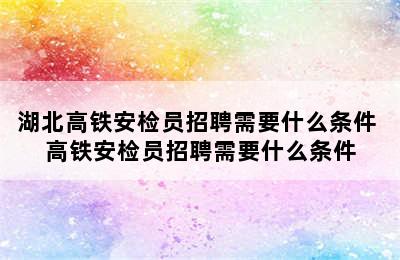 湖北高铁安检员招聘需要什么条件 高铁安检员招聘需要什么条件